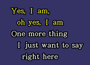 Yes, I am,
oh yes, I am

One more thing

I just want to say

right here