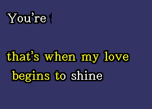 You,re

thafs when my love

begins to shine