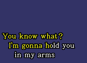 You know what?
Fm gonna hold you
in my arms