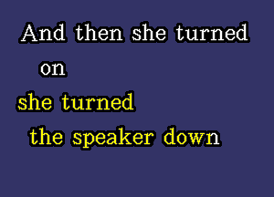 And then she turned
on

she turned

the speaker down