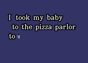 I took my baby
to the pizza parlor

to II