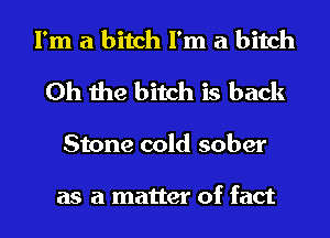 I'm a bitch I'm a bitch
Oh the bitch is back
Stone cold sober

as a matter of fact