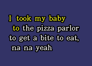 I took my baby
to the pizza parlor

to get a bite to eat,
na na yeah