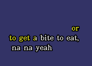 or

to get a bite to eat,
na na yeah