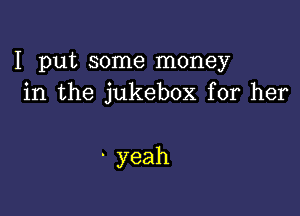 I put some money
in the jukebox for her

-yeah