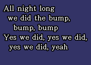 All night long
we did the bump,
bump, bump

Yes we did, yes we did,
yes we did, yeah