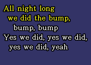 All night long
we did the bump,
bump, bump

Yes we did, yes we did,
yes we did, yeah