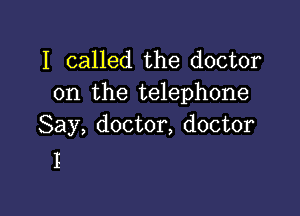 I called the doctor
on the telephone

Say, doctor, doctor
I