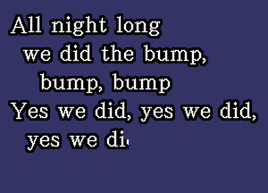 All night long
we did the bump,
bump, bump

Yes we did, yes we did,
yes we di.