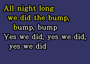 All night long
we did the bump,
bump, bump

Yes we did, yes we did,
yes we did