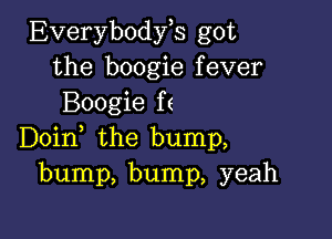 Everybodyh got
the boogie fever
Boogie ff

Doin the bump,
bump, bump, yeah