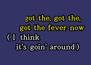 got the, got the,
got the fever now

(I think
ifs goin around)