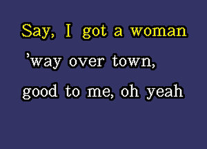 Say, I got a woman

Way over town,

good to me, oh yeah