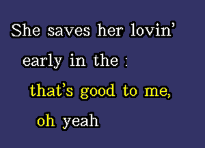 She saves her lovin

early in the z

thafs good to me,

oh yeah