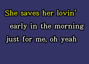 She saves her lovin,
early in the morning

just for me, oh yeah