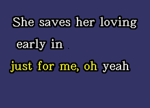 She saves her loving

early in

just for me, oh yeah