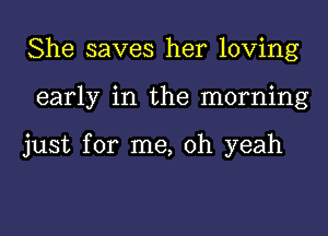 She saves her loving
early in the morning

just for me, oh yeah