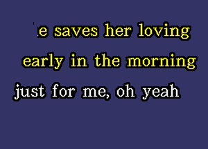 .e saves her loving
early in the morning

just for me, oh yeah