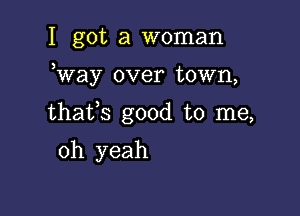 I got a woman

Way over town,

thafs good to me,

oh yeah