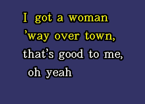 I got a woman

Way over town,

thafs good to me,

oh yeah