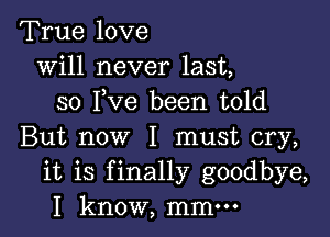 True love
will never last,
so I,Ve been told

But now I must cry,
it is finally goodbye,
I know, mmm