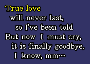 True love
will never last,
so I,Ve been told

But now I must cry,
it is finally goodbye,
I know, mmm