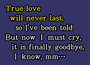 True love
will never last,
so I,Ve been told

But now I must cry,
it is finally goodbye,
I know, mmm