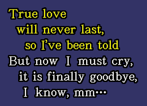 True love
will never last,
so I,Ve been told

But now I must cry,
it is finally goodbye,
I know, mmm