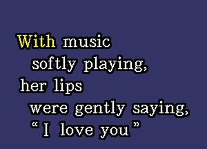 With music
softly playing,

her lips
were gently saying,
I love you ,