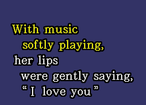 With music
softly playing,

her lips
were gently saying,
I love you ,