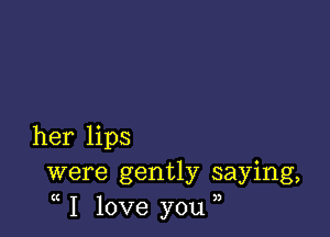 her lips
were gently saying,
I love you ,