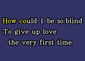 How could I be so blind

To give up love

the very first time