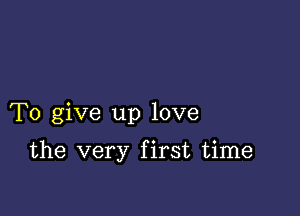 To give up love

the very first time