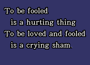 To be fooled
is a hurting thing
To be loved and fooled

is a crying sham.