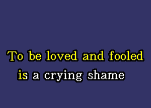 To be loved and fooled

is a crying shame