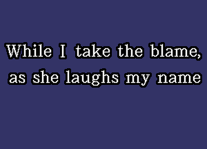 While I take the blame,

as she laughs my name