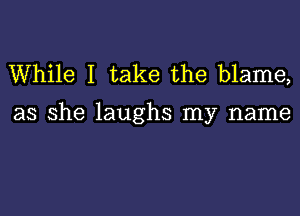 While I take the blame,

as she laughs my name