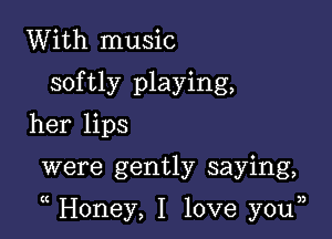 With music
softly playing,
her lips

were gently saying,

Honey, I love you33