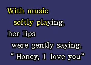 With music
softly playing,
her lips

were gently saying,

Honey, I love you33