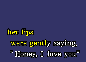 her lips

were gently saying,

Honey, I love you33