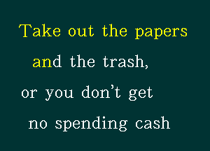 Take out the papers
and the trash,

or you dorft get

no spending cash