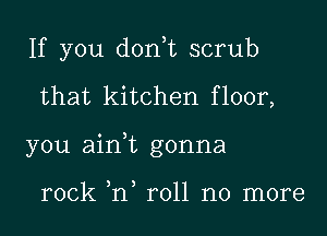 If you don,t scrub
that kitchen floor,
you ain,t gonna

rock ,n roll no more