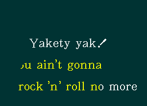 Yakety yak!

)u aian gonna

rock h, roll no more