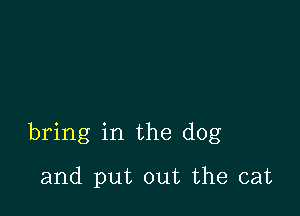 bring in the dog

and put out the cat