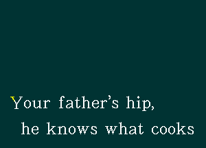 Your f athefs hip,

he knows What cooks