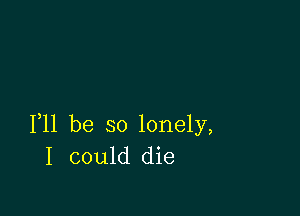 F11 be so lonely,
I could die