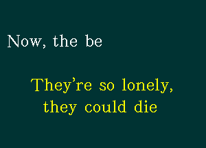 Now, the be

TheyTe so lonely,
they could die