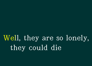 Well, they are so lonely,
they could die