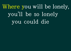 Where you will be lonely,
y0u l1 be so lonely
you could die