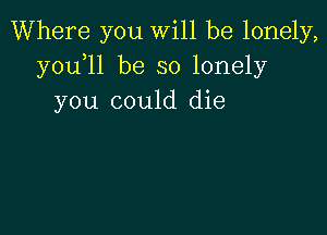 Where you will be lonely,
y0u l1 be so lonely
you could die